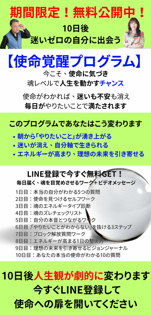 期間限定！無料公開中！10日後
迷いゼロの自分に出会う
【使命覚醒プログラム】
今こそ、使命に気づき魂レベルで人生を動かすチャンス 使命がわかれば、迷いも不安も消え、毎日がやりたいことで満たされます。
このプログラムであなたはこう変わります。朝から「やりたいこと」が湧き上がる迷いが消え、自分軸で生きられるエネルギーが高まり、理想の未来を引き寄せる
10日後人生観が劇的に変わります 今すぐLINE登録して使命への扉を開いてください
